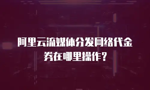 阿里云流媒体分发网络代金券在哪里操作？