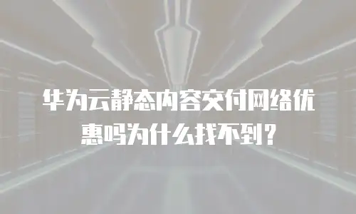 华为云静态内容交付网络优惠吗为什么找不到？