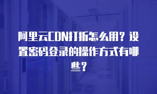阿里云CDN打折怎么用？设置密码登录的操作方式有哪些？