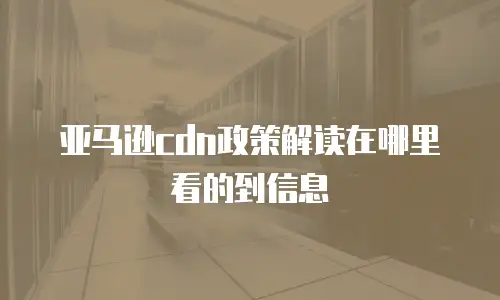 亚马逊cdn政策解读在哪里看的到信息