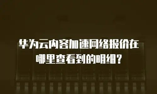 华为云内容加速网络报价在哪里查看到的明细？