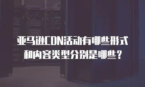 亚马逊CDN活动有哪些形式和内容类型分别是哪些？