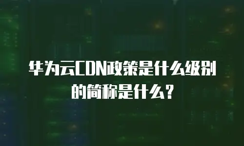 华为云CDN政策是什么级别的简称是什么？