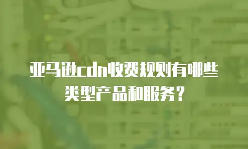 亚马逊cdn收费规则有哪些类型产品和服务？