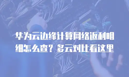 华为云边缘计算网络返利明细怎么查？多云对比看这里