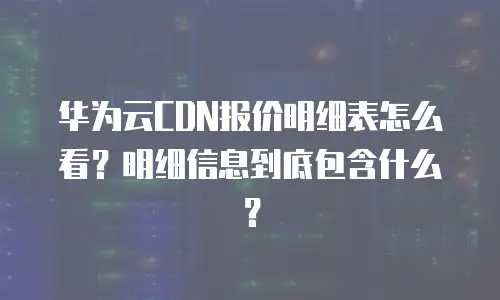 华为云CDN报价明细表怎么看？明细信息到底包含什么？