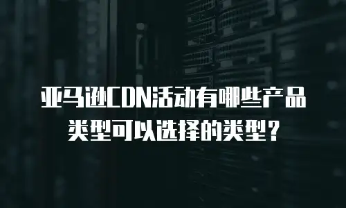 亚马逊CDN活动有哪些产品类型可以选择的类型？
