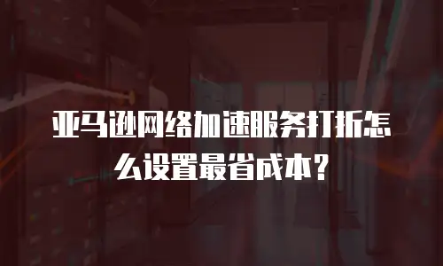 亚马逊网络加速服务打折怎么设置最省成本？
