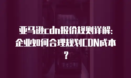 亚马逊cdn报价规则详解：企业如何合理规划CDN成本？
