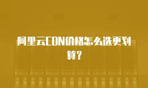 阿里云CDN价格怎么选更划算？