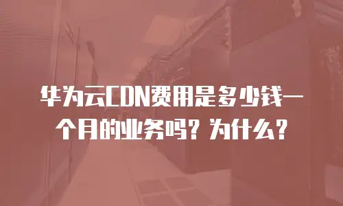 华为云CDN费用是多少钱一个月的业务吗？为什么？