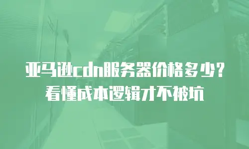 亚马逊cdn服务器价格多少？看懂成本逻辑才不被坑