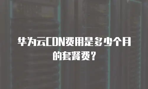 华为云CDN费用是多少个月的套餐费？
