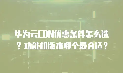 华为云CDN优惠条件怎么选？功能机版本哪个最合适？