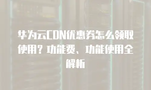 华为云CDN优惠券怎么领取使用？功能费、功能使用全解析