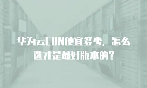 华为云CDN便宜多少，怎么选才是最好版本的？