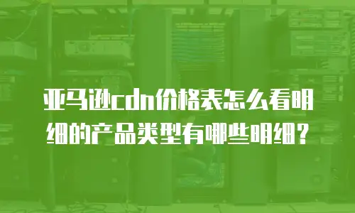亚马逊cdn价格表怎么看明细的产品类型有哪些明细？