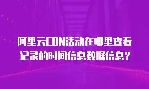 阿里云CDN活动在哪里查看记录的时间信息数据信息？