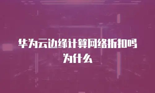 华为云边缘计算网络折扣吗为什么