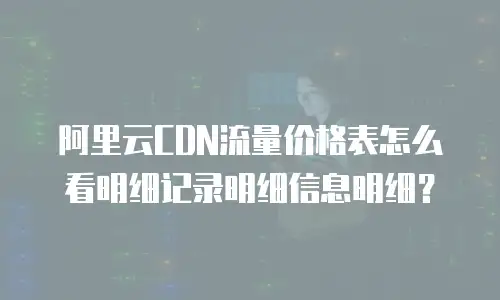 阿里云CDN流量价格表怎么看明细记录明细信息明细？