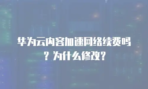 华为云内容加速网络续费吗？为什么修改？