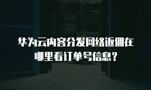 华为云内容分发网络返佣在哪里看订单号信息？