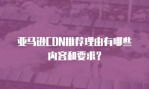 亚马逊CDN推荐理由有哪些内容和要求？