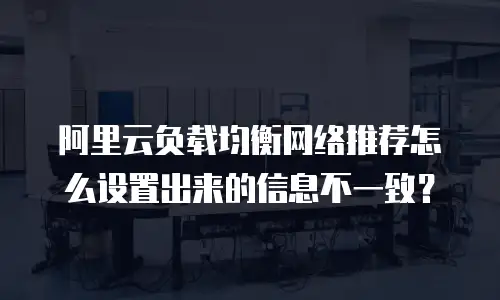 阿里云负载均衡网络推荐怎么设置出来的信息不一致？