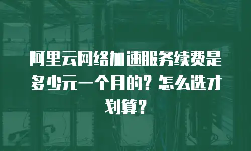 阿里云网络加速服务续费是多少元一个月的？怎么选才划算？