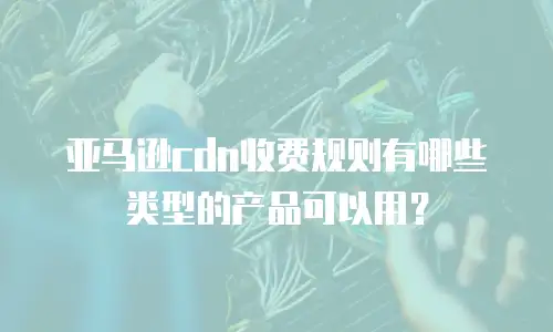 亚马逊cdn收费规则有哪些类型的产品可以用？