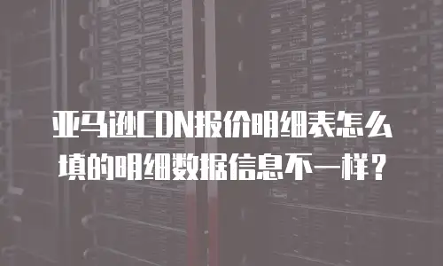 亚马逊CDN报价明细表怎么填的明细数据信息不一样？