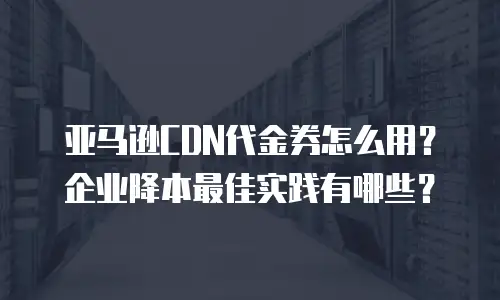 亚马逊CDN代金券怎么用？企业降本最佳实践有哪些？