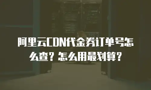 阿里云CDN代金券订单号怎么查？怎么用最划算？