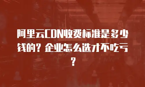阿里云CDN收费标准是多少钱的？企业怎么选才不吃亏？