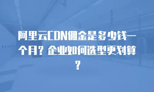 阿里云CDN佣金是多少钱一个月？企业如何选型更划算？