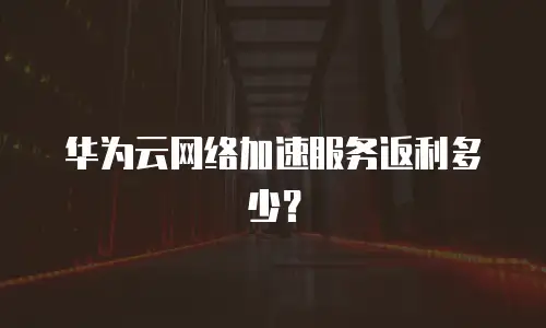 华为云网络加速服务返利多少？