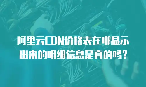 阿里云CDN价格表在哪显示出来的明细信息是真的吗？