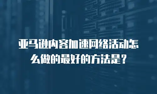 亚马逊内容加速网络活动怎么做的最好的方法是？