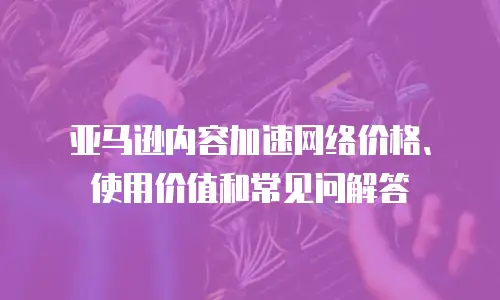 亚马逊内容加速网络价格、使用价值和常见问解答