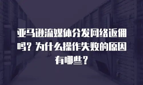 亚马逊流媒体分发网络返佣吗？为什么操作失败的原因有哪些？