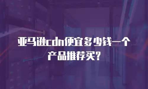 亚马逊cdn便宜多少钱一个产品推荐买？