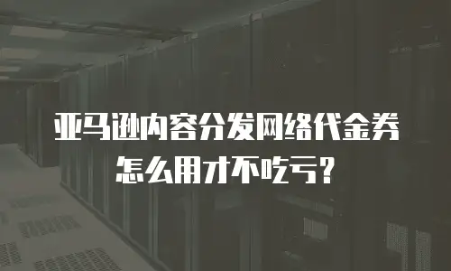 亚马逊内容分发网络代金券怎么用才不吃亏？