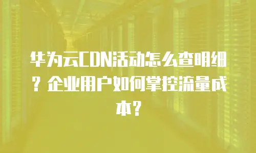 华为云CDN活动怎么查明细？企业用户如何掌控流量成本？