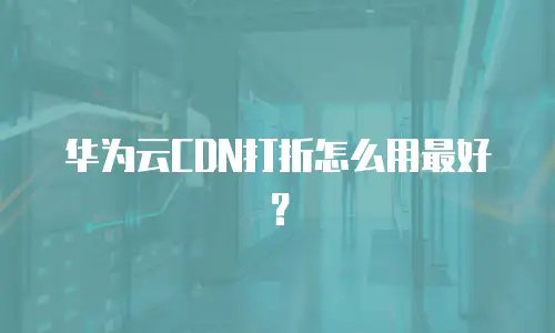 华为云CDN打折怎么用最好？