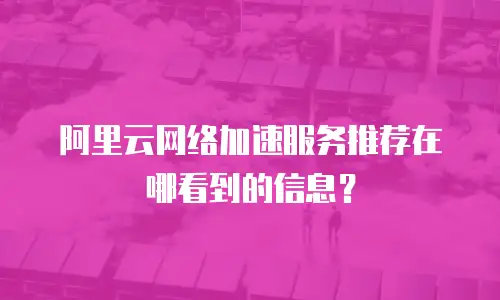 阿里云网络加速服务推荐在哪看到的信息？