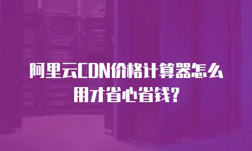阿里云CDN价格计算器怎么用才省心省钱？