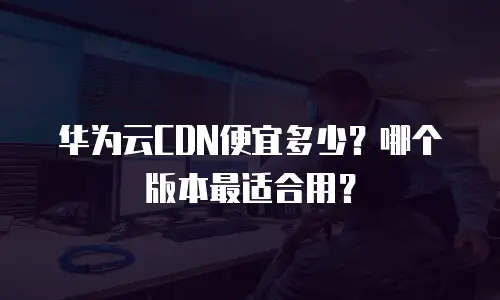 华为云CDN便宜多少？哪个版本最适合用？