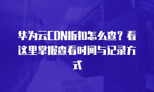华为云CDN折扣怎么查？看这里掌握查看时间与记录方式