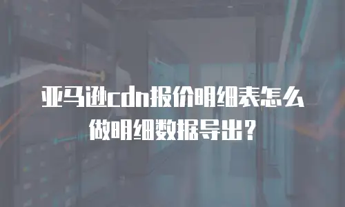 亚马逊cdn报价明细表怎么做明细数据导出？