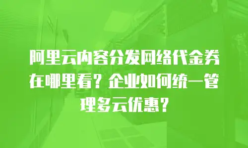 阿里云内容分发网络代金券在哪里看？企业如何统一管理多云优惠？